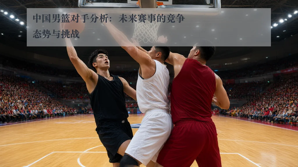 中国男篮对手分析：未来赛事的竞争态势与挑战