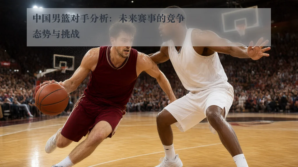 中国男篮对手分析：未来赛事的竞争态势与挑战